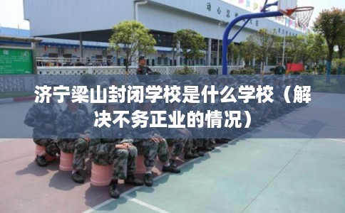 济宁梁山封闭学校是什么学校（解决不务正业的情况）