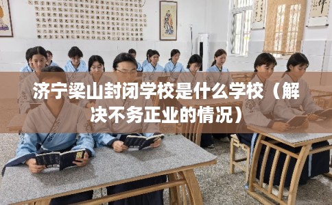 济宁梁山封闭学校是什么学校（解决不务正业的情况）