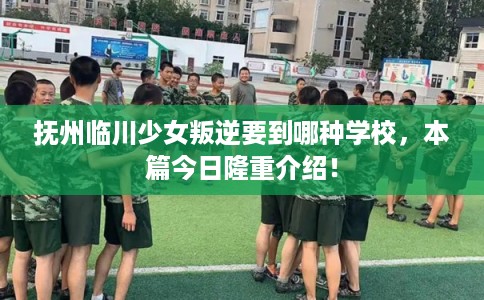 抚州临川少女叛逆要到哪种学校，本篇今日隆重介绍！