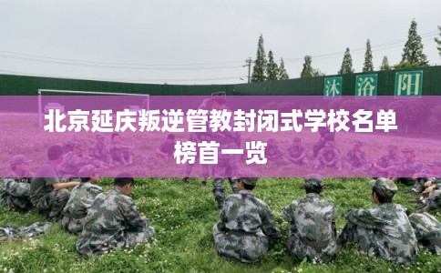 北京延庆叛逆管教封闭式学校名单榜首一览