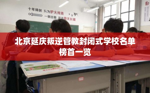 北京延庆叛逆管教封闭式学校名单榜首一览