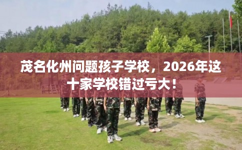 茂名化州问题孩子学校，2026年这十家学校错过亏大！
