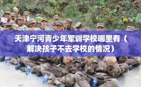 天津宁河青少年军训学校哪里有（解决孩子不去学校的情况）
