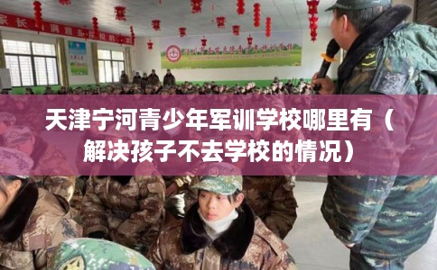天津宁河青少年军训学校哪里有（解决孩子不去学校的情况）