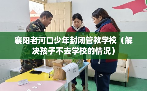 襄阳老河口少年封闭管教学校（解决孩子不去学校的情况）