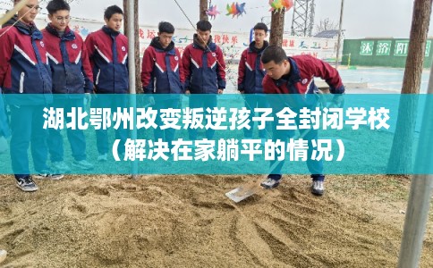 湖北鄂州改变叛逆孩子全封闭学校（解决在家躺平的情况）