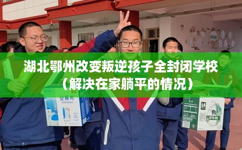 湖北鄂州改变叛逆孩子全封闭学校（解决在家躺平的情况）