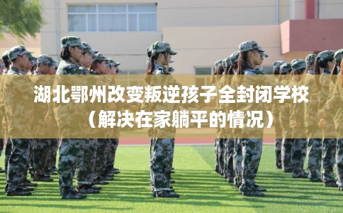 湖北鄂州改变叛逆孩子全封闭学校（解决在家躺平的情况）