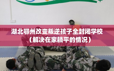 湖北鄂州改变叛逆孩子全封闭学校（解决在家躺平的情况）