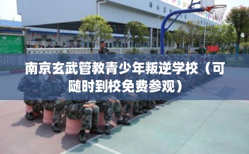 南京玄武管教青少年叛逆学校（可随时到校免费参观）