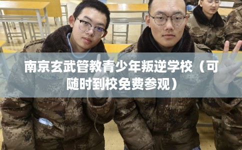 南京玄武管教青少年叛逆学校（可随时到校免费参观）