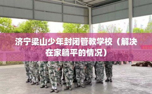 济宁梁山少年封闭管教学校（解决在家躺平的情况）