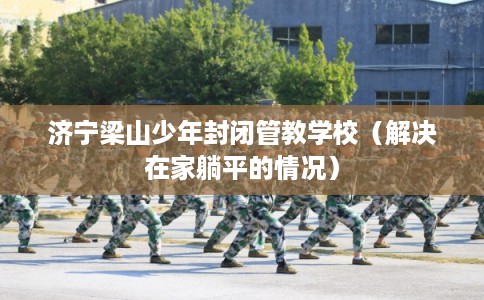 济宁梁山少年封闭管教学校（解决在家躺平的情况）