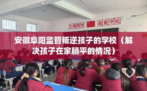 安徽阜阳监管叛逆孩子的学校（解决孩子在家躺平的情况）