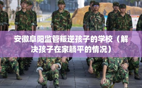 安徽阜阳监管叛逆孩子的学校（解决孩子在家躺平的情况）