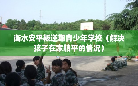 衡水安平叛逆期青少年学校（解决孩子在家躺平的情况）