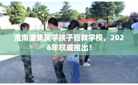 淮南潘集厌学孩子管教学校，2026年权威推出！