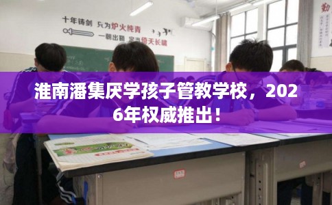 淮南潘集厌学孩子管教学校，2026年权威推出！