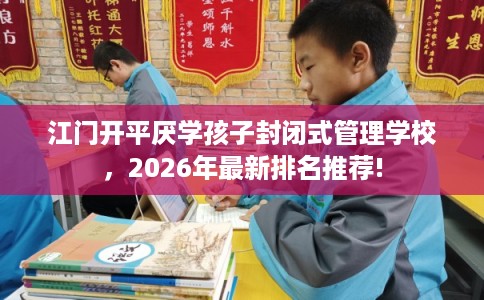 江门开平厌学孩子封闭式管理学校，2026年最新排名推荐!