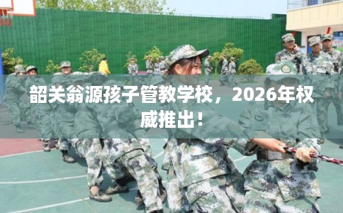 韶关翁源孩子管教学校，2026年权威推出！
