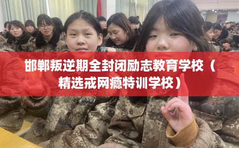 邯郸叛逆期全封闭励志教育学校（精选戒网瘾特训学校）