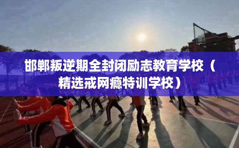 邯郸叛逆期全封闭励志教育学校（精选戒网瘾特训学校）