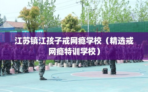 江苏镇江孩子戒网瘾学校（精选戒网瘾特训学校）