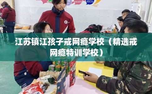 江苏镇江孩子戒网瘾学校（精选戒网瘾特训学校）