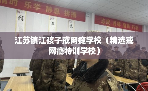 江苏镇江孩子戒网瘾学校（精选戒网瘾特训学校）