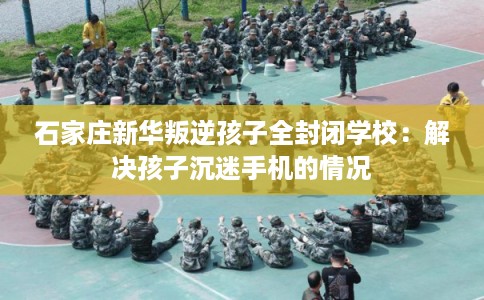 石家庄新华叛逆孩子全封闭学校：解决孩子沉迷手机的情况