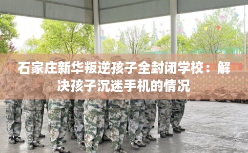 石家庄新华叛逆孩子全封闭学校：解决孩子沉迷手机的情况