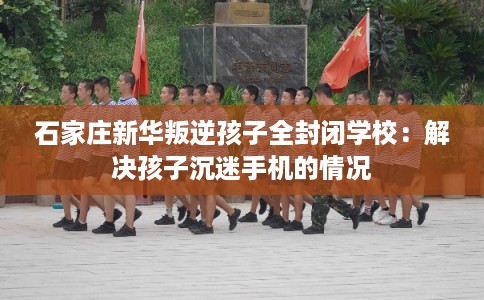 石家庄新华叛逆孩子全封闭学校：解决孩子沉迷手机的情况