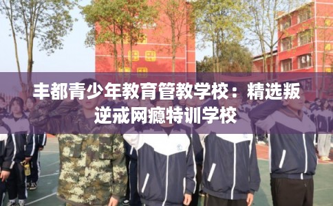 丰都青少年教育管教学校：精选叛逆戒网瘾特训学校