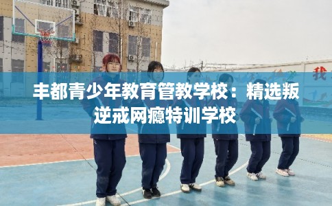 丰都青少年教育管教学校：精选叛逆戒网瘾特训学校