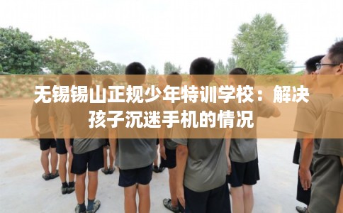 无锡锡山正规少年特训学校：解决孩子沉迷手机的情况