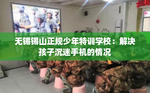 无锡锡山正规少年特训学校：解决孩子沉迷手机的情况