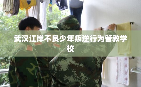 武汉江岸不良少年叛逆行为管教学校