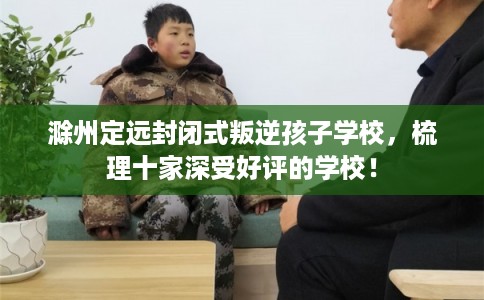 滁州定远封闭式叛逆孩子学校，梳理十家深受好评的学校！