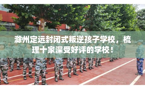 滁州定远封闭式叛逆孩子学校，梳理十家深受好评的学校！