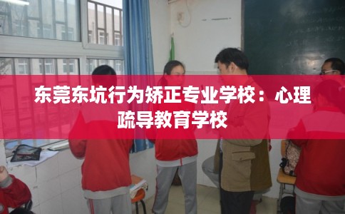 东莞东坑行为矫正专业学校：心理疏导教育学校