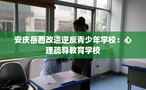安庆岳西改造逆反青少年学校：心理疏导教育学校