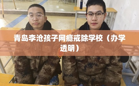 青岛李沧孩子网瘾戒除学校（办学透明）