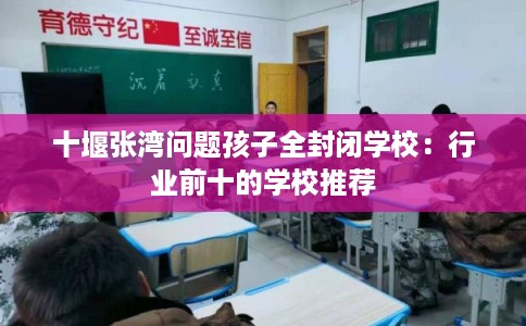 十堰张湾问题孩子全封闭学校：行业前十的学校推荐