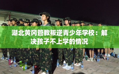 湖北黄冈管教叛逆青少年学校：解决孩子不上学的情况