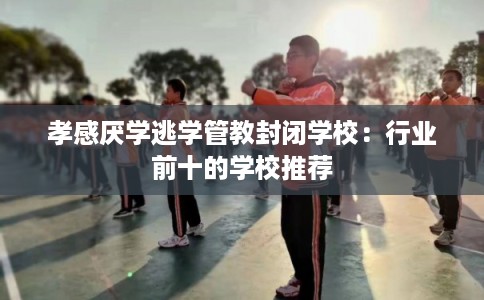 孝感厌学逃学管教封闭学校：行业前十的学校推荐