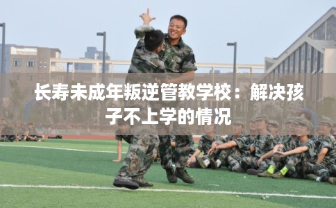 长寿未成年叛逆管教学校：解决孩子不上学的情况