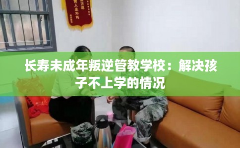 长寿未成年叛逆管教学校：解决孩子不上学的情况