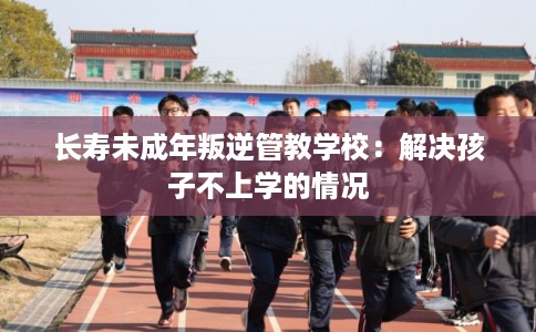 长寿未成年叛逆管教学校：解决孩子不上学的情况