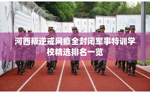河西叛逆戒网瘾全封闭军事特训学校精选排名一览