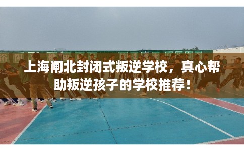 上海闸北封闭式叛逆学校，真心帮助叛逆孩子的学校推荐！